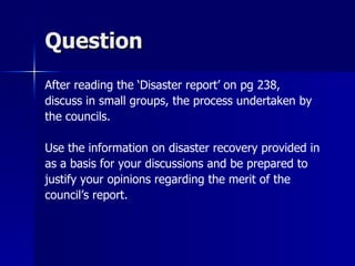 Question
After reading the ‘Disaster report’ on pg 238,
discuss in small groups, the process undertaken by
the councils.

Use the information on disaster recovery provided in
as a basis for your discussions and be prepared to
justify your opinions regarding the merit of the
council’s report.
 