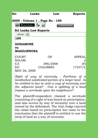 Sri Lanka Law Reports
2009 - Volume 1 , Page No - 109
Sri Lanka Law Reports
109
GODAMUNE
vs
MAGILINNONA
COURT OF APPEAL
SALAM. J
CA 396/2006 (F)
DC COLOMBO 17237/L
MAY 26, 2008
Right of way of necessity - Purchase of a
landlocked subdivided portion of a larger land - Is
he entitled in law to seek a way of necessity over
the adjacent land? - Can a splitting of a land
impose a servitude upon the neighbours?
The plaintiff-respondent claimed a servitude
consisting of a right of way based on prescription,
and also access by way of necessity over a land
owned by the defendant. The trial Judge rejected
the claim based on prescription but came to the
conclusion that the plaintiff is entitled to use the
strip of land as a way of necessity.
 