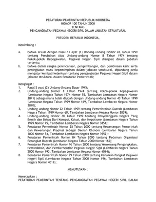 PERATURAN PEMERINTAH REPUBLIK INDONESIA
                        NOMOR 100 TAHUN 2000
                               TENTANG
       PENGANGKATAN PEGAWAI NEGERI SIPIL DALAM JABATAN STRUKTURAL

                         PRESIDEN REPUBLIK INDONESIA,

Menimbang :

a.    bahwa sesuai dengan Pasal 17 ayat (1) Undang-undang Nomor 43 Tahun 1999
      tentang Perubahan Atas Undang-undang Nomor 8 Tahun 1974 tentang
      Pokok-pokok Kepegawaian, Pegawai Negeri Sipil diangkat dalam jabatan
      tertentu;
b.    bahwa dalam rangka perencanaan, pengembangan, dan pembinaan karir serta
      peningkatan mutu kepemimpinan dalam jabatan struktural, dipandang perlu
      mengatur kembali ketentuan tentang pengangkatan Pegawai Negeri Sipil dalam
      jabatan struktural dalam Peraturan Pemerintah;

Mengingat :
1.    Pasal 5 ayat (2) Undang-Undang Dasar 1945;
2.    Undang-undang Nomor 8 Tahun 1974 tentang Pokok-pokok Kepegawaian
      (Lembaran Negara Tahun 1974 Nomor 55, Tambahan Lembaran Negara Nomor
      3041) sebagaimana telah diubah dengan Undang-undang Nomor 43 Tahun 1999
      (Lembaran Negara Tahun 1999 Nomor 169, Tambahan Lembaran Negara Nomor
      3890);
3.    Undang-undang Nomor 22 Tahun 1999 tentang Pemerintahan Daerah (Lembaran
      Negara Tahun 1999 Nomor 60, Tambahan Lembaran Negara Nomor 3839);
4.    Undang-undang Nomor 28 Tahun 1999 tentang Penyelenggara Negara Yang
      Bersih dan Bebas Dari Korupsi, Kolusi, dan Nepotisme (Lembaran Negara Tahun
      1999 Nomor 75, Tambahan Lembaran Negara Nomor 3851);
5.    Peraturan Pemerintah Nomor 25 Tahun 2000 tentang Kewenangan Pemerintah
      dan Kewenangan Propinsi Sebagai Daerah Otonom (Lembaran Negara Tahun
      2000 Nomor 54, Tambahan Lembaran Negara Nomor 3952);
6.    Peraturan Pemerintah Nomor 84 Tahun 2000 tentang Pedoman Organisasi
      Perangkat Daerah (Lembaran Negara Tahun 2000 Nomor 165);
7.    Peraturan Pemerintah Nomor 96 Tahun 2000 tentang Wewenang Pengangkatan,
      Pemindahan, dan Pemberhentian Pegawai Negeri Sipil (Lembaran Negara Tahun
      2000 Nomor 193, Tambahan Lembaran Negara Nomor 4014);
8.    Peraturan Pemerintah Nomor 99 Tahun 2000 tentang Kenaikan Pangkat Pegawai
      Negeri Sipil (Lembaran Negara Tahun 2000 Nomor 196, Tambahan Lembaran
      Negara Nomor 4017);

                                 MEMUTUSKAN :

Menetapkan :
PERATURAN PEMERINTAH TENTANG PENGANGKATAN PEGAWAI NEGERI SIPIL DALAM
 