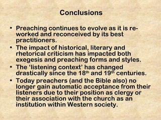 Conclusions

• Preaching continues to evolve as it is re-
  worked and reconceived by its best
  practitioners.
• The impact of historical, literary and
  rhetorical criticism has impacted both
  exegesis and preaching forms and styles.
• The ‘listening context’ has changed
  drastically since the 18th and 19th centuries.
• Today preachers (and the Bible also) no
  longer gain automatic acceptance from their
  listeners due to their position as clergy or
  their association with the church as an
  institution within Western society.
 