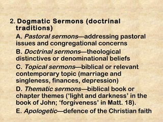 2. Dogmatic Sermons (doctrinal
  traditions)
  A. Pastoral sermons—addressing pastoral
  issues and congregational concerns
  B. Doctrinal sermons—theological
  distinctives or denominational beliefs
  C. Topical sermons—biblical or relevant
  contemporary topic (marriage and
  singleness, finances, depression)
  D. Thematic sermons—biblical book or
  chapter themes (‘light and darkness’ in the
  book of John; ‘forgiveness’ in Matt. 18).
  E. Apologetic—defence of the Christian faith
 