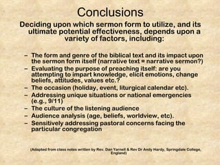 Conclusions
Deciding upon which sermon form to utilize, and its
  ultimate potential effectiveness, depends upon a
            variety of factors, including:

 – The form and genre of the biblical text and its impact upon
   the sermon form itself (narrative text = narrative sermon?)
 – Evaluating the purpose of preaching itself: are you
   attempting to impart knowledge, elicit emotions, change
   beliefs, attitudes, values etc.?
 – The occasion (holiday, event, liturgical calendar etc).
 – Addressing unique situations or national emergencies
   (e.g., 9/11)
 – The culture of the listening audience
 – Audience analysis (age, beliefs, worldview, etc).
 – Sensitively addressing pastoral concerns facing the
   particular congregation


   (Adapted from class notes written by Rev. Dan Yarnell & Rev Dr Andy Hardy, Springdale College,
                                               England)
 