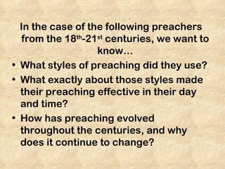 In the case of the following preachers
  from the 18th-21st centuries, we want to
                   know…
• What styles of preaching did they use?
• What exactly about those styles made
  their preaching effective in their day
  and time?
• How has preaching evolved
  throughout the centuries, and why
  does it continue to change?
 