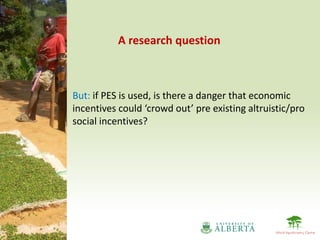 A research question



But: if PES is used, is there a danger that economic
incentives could ‘crowd out’ pre existing altruistic/pro
social incentives?
 