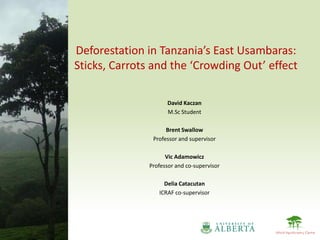 Deforestation in Tanzania’s East Usambaras:
Sticks, Carrots and the ‘Crowding Out’ effect

                     David Kaczan
                     M.Sc Student

                     Brent Swallow
                Professor and supervisor

                     Vic Adamowicz
               Professor and co-supervisor

                    Delia Catacutan
                  ICRAF co-supervisor
 