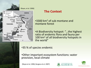 (Reyes, et al. 2006)

                                 The Context

                       •3300 km2 of sub montane and
                       montane forest

                       •A Biodiversity hotspot: “...the highest
                       ratio of endemic flora and fauna per
                       100 km2 of all biodiversity hotspots in
                       the world”

 •35 % of species endemic

 •Other important ecosystem functions: water
 provision, local climate
  (Reyes et al. 2006; Burgess et al. 2007)
 