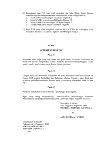 (2) Penyetaraan bagi PNS yang telah mengikuti dan lulus Diklat Dalam Jabatan
sebelum diberlakukannya Peraturan Pemerintah ini diatur sebagai berikut;
a. Diklat ADUM setara dengan Diklatpim Tingkat IV;
b. Diklat SPAMA setara dengan Diklatpim Tingkat III;
c. Diklat SPAMEN setara dengan Diklatpim Tingkat II;
d. Diklat SPATI setara dengan Diklatpim Tingkat I.
(3) Bagi PNS yang telah mengikuti danlulus SESPA/SESPANAS dianggap telah
mengikuti dan lulus Diklatpim Tingkat II dan Diklatpim Tingkat I.
BAB IX
KETENTUAN PENUTUP
Pasal 33
Ketentuan lebih lanjut yang diperlukan bagi pelaksanaan Peraturan Pemerintah ini
diatur oleh Instansi Pengenadali, Instansi Pembina, dan Instansi Penyelenggara secara
sendiri-sendiri atau bersama-sama dengan bidang tugasnya.
Pasal 34
Dengan berlakunya Peraturan Pemerintah ini, maka Peraturan Pemerintah Nomor 14
Tahun 1994 tentang Pendidikan dan Pelatihan Jabatan Pegawai Negeri Sipil dan
peraturan perundang-undangan lainnya yang bertentangan dinyatakan tidak berlaku
lagi.
Pasal 35
Peraturan Pemerintah ini mulai berlaku sejak tanggal diundangkan.
Agar setiap orang mengetahuinya, memerintahkan pengundangan Peraturan
Pemerintah ini dengan penempatannya dalam Lembaran Negara Republik Indonesia.
Ditetapkan di Jakarta
Pada tanggal 10 Nopember 2000
PRESIDEN REPUBLIK INDONESIA
ttd.
ABDURRAHMAN WAHID
Diundangkan di Jakarta
Pada tanggal 10 Nopember 2000
SEKRETARIS NEGARA
REPUBLIK INDONESIA
ttd.
 