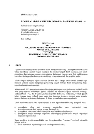 DJOHAN EFFENDI
LEMBARAN NEGARA REPUBLIK INDONESIA TAHUN 2000 NOMOR 198
Salinan sesuai dengan aslinya
SEKRETARIS KABINET RI
Kepala Biro Peraturan
Perundang-undangan II
Edy Sudibyo
PENJELASAN
ATAS
PERATURAN PEMERINTAH REPUBLIK INDONESIA
NOMOR 101 TAHUN 2000
TENTANG
PENDIDIKAN DAN PELATIHAN JABATAN
PEGAWAI NEGERI SIPIL
I. UMUM
Tujuan nasional sebagaimana tercantum dalam Pembukaan Undang-Undang Dasar 1945 adalah
untuk melindungi segenap bangsa Indonesia dan seluruh tumpah darah Indonesia, dan untuk
memajukan kesejahteraan umum, mencerdaskan kehidupan bangsa, serta ikut melaksanakan
ketertiban dunia yang berdasarkan kemerdekaan, perdamaian abadi dan keadilan sosial.
Dalam rangka mencapai tujuan nasional tersebut, PNS sebagai unsur utama sumber daya
manusia aparatur negara mempunyai peran yang sangat strategis dalam mengembang tugas
pemerintahan dan pembangunan.
Adapun sosok PNS yang diharapkan dalam upaya perjuangan mencapai tujuan nasional adalah
PNS yang memiliki kompetensi penuh kesetiaan dan ketaatan kepada Pancasila, Undang-
Undang Dasar 1945, dan Negara Kesatuan Republik Indonesia, profesional, berbudi pekerti
luhur, berdaya guna, berhasil guna, sadar akan tanggung jawabnya sebagai unsur aparatur
negara, abdi masyarakat dan abdi negara di dalam negara hukum yang demokratis.
Untuk membentuk sosok PNS seperti tersebut di atas, diperlukan Diklat yang mengarah pada:
a. peningkatan sikap dan semangat pengabdian yang berorientasi pada
kepentinganmasyarakat, bangsa, negara, dan tanah air;
b. peningkatan kompetensi teknis, manajerial, dan/atau kepemimpinannya;
c. peningkatan dengan semangat kerja sama dan tanggung jawab sesuai dengan lingkungan
kerja dan organisasinya.
Dasar pemikiran kebijaksanaan Diklat yang ditetapkan dalam Peraturan Pemerintah ini adalah
sebagai berikut:
a. diklat merupakan bagian integral dari sistem pembinaan PNS;
 