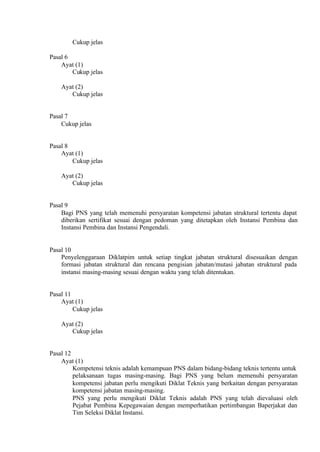 Cukup jelas
Pasal 6
Ayat (1)
Cukup jelas
Ayat (2)
Cukup jelas
Pasal 7
Cukup jelas
Pasal 8
Ayat (1)
Cukup jelas
Ayat (2)
Cukup jelas
Pasal 9
Bagi PNS yang telah memenuhi persyaratan kompetensi jabatan struktural tertentu dapat
diberikan sertifikat sesuai dengan pedoman yang ditetapkan oleh Instansi Pembina dan
Instansi Pembina dan Instansi Pengendali.
Pasal 10
Penyelenggaraan Diklatpim untuk setiap tingkat jabatan struktural disesuaikan dengan
formasi jabatan struktural dan rencana pengisian jabatan/mutasi jabatan struktural pada
instansi masing-masing sesuai dengan waktu yang telah ditentukan.
Pasal 11
Ayat (1)
Cukup jelas
Ayat (2)
Cukup jelas
Pasal 12
Ayat (1)
Kompetensi teknis adalah kemampuan PNS dalam bidang-bidang teknis tertentu untuk
pelaksanaan tugas masing-masing. Bagi PNS yang belum memenuhi persyaratan
kompetensi jabatan perlu mengikuti Diklat Teknis yang berkaitan dengan persyaratan
kompetensi jabatan masing-masing.
PNS yang perlu mengikuti Diklat Teknis adalah PNS yang telah dievaluasi oleh
Pejabat Pembina Kepegawaian dengan memperhatikan pertimbangan Baperjakat dan
Tim Seleksi Diklat Instansi.
 