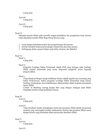 Cukup jelas
Ayat (4)
Cukup jelas
Ayat (5)
Cukup jelas
Pasal 18
Mengikut peserta Diklat telah memiliki tingkat pendidikan dan pengalaman kerja tertentu
maka digunakan metode Diklat Bagi Orang Dewasa yang:
1. sesuai dengan kebutuhan praktis dan pengembangan diri peserta;
2. bersifat interaktif antara peserta dengan widyaiswara dan antar peserta;
3. berlangsung dalam suasana belajar yang bebas, dinamis, dan fleksibel.
Pasal 19
Huruf a
Cukup jelas
Huruf b
Pengelola Lembaga Diklat Pemerintah adalah PNS yang bertugas pada lembaga
Diklat instansi pemerintah yang secara fungsional mengelola secara langsung
program diklat.
Huruf c
Yang dimaksud dengan tenaga kediklatan lainnya adalah pejabat atau seseorang yang
bukan Widyaiswara, bukan pengelola Lembaga Diklat Pemerintah tetapi karena
keahlian, kemampuan, atau kedudukannya diikutsertakan dalam kegiatan pencapaian
tujuan Diklat.
Contoh: Si Bambang seorang Kepala Biro yang ditugasi mengajar pada Diklat
Prajabatan disebut tenaga kediklatan lainnya.
Pasal 20
Ayat (1)
Cukup jelas
Ayat (2)
Yang dimaksud standar kelengkapan sarana dan prasarana Diklat adalah persyaratan
minimal yang menyangkut kualitas dankuantitas fasilitas dan peralatan Diklat sesuai
dengan kriteria yang ditentukan dalam persyaratan akreditasi Diklat.
Pasal 21
Ayat (1)
Cukup jelas
Ayat (2)
 
