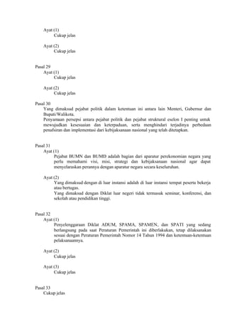 Ayat (1)
Cukup jelas
Ayat (2)
Cukup jelas
Pasal 29
Ayat (1)
Cukup jelas
Ayat (2)
Cukup jelas
Pasal 30
Yang dimaksud pejabat politik dalam ketentuan ini antara lain Menteri, Gubernur dan
Bupati/Walikota.
Penyamaan persepsi antara pejabat politik dan pejabat struktural eselon I penting untuk
mewujudkan kesesuaian dan keterpaduan, serta menghindari terjadinya perbedaan
penafsiran dan implementasi dari kebijaksanaan nasional yang telah ditetapkan.
Pasal 31
Ayat (1)
Pejabat BUMN dan BUMD adalah bagian dari aparatur perekonomian negara yang
perlu memahami visi, misi, strategi dan kebijaksanaan nasional agar dapat
menyelaraskan perannya dengan aparatur negara secara keseluruhan.
Ayat (2)
Yang dimaksud dengan di luar instansi adalah di luar instansi tempat peserta bekerja
atau bertugas.
Yang dimaksud dengan Diklat luar negeri tidak termasuk seminar, konferensi, dan
sekolah atau pendidikan tinggi.
Pasal 32
Ayat (1)
Penyelenggaraan Diklat ADUM, SPAMA, SPAMEN, dan SPATI yang sedang
berlangsung pada saat Peraturan Pemerintah ini diberlakukan, tetap dilaksanakan
sesuai dengan Peraturan Pemerintah Nomor 14 Tahun 1994 dan ketentuan-ketentuan
pelaksanaannya.
Ayat (2)
Cukup jelas
Ayat (3)
Cukup jelas
Pasal 33
Cukup jelas
 