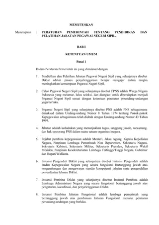 MEMUTUSKAN
Menetapkan : PERATURAN PEMERINTAH TENTANG PENDIDIKAN DAN
PELATIHAN JABATAN PEGAWAI NEGERI SIPIL.
BAB I
KETENTUAN UMUM
Pasal 1
Dalam Peraturan Pemerintah ini yang dimaksud dengan
1. Pendidikan dan Pelatihan Jabatan Pegawai Negeri Sipil yang selanjutnya disebut
Diklat adalah proses penyelenggaraan belajar mengajar dalam rangka
meningkatkan kemampuan Pegawai Negeri Sipil.
2. Calon Pegawai Negeri Sipil yang selanjutnya disebut CPNS adalah Warga Negara
Indonesia yang melamar, lulus seleksi, dan diangkat untuk dipersiapkan menjadi
Pegawai Negeri Sipil sesuai dengan ketentuan peraturan perundang-undangan
yagn berlaku.
3. Pegawai Negeri Sipil yang selanjutnya disebut PNS adalah PNS sebagaimana
dimaksud dalam Undang-undang Nomor 8 Tahun 1974 tentang Pokok-pokok
Kepegawaian sebagaimana telah diubah dengan Undang-undang Nomor 43 Tahun
1999.
4. Jabatan adalah kedudukan yang menunjukkan tugas, tanggung jawab, wewenang,
dan hak seseorang PNS dalam suatu satuan organisasi negara.
5. Pejabat pembina kepegawaian adalah Menteri, Jaksa Agung, Kepala Kepolisian
Negara, Pimpinan Lembaga Pemerintah Non Departemen, Sekretaris Negara,
Sekretaris Kabinet, Sekretaris Militer, Sekretaris Presiden, Sekretaris Wakil
Presiden, Pimpinan Kesekretariatan Lembaga Tertinggi/Tinggi Negara, Gubernur
dan Bupati/Walikota.
6. Instansi Pengendali Diklat yang selanjutnya disebut Instansi Pengendali adalah
Badan Kepegawaian Negara yang secara fungsional bertanggung jawab atas
pengembangan dan pengawasan standar kompetensi jabatan serta pengendalian
pemanfaatan lulusan Diklat.
7. Instansi Pembina Diklat yang selanjutnya disebut Instansi Pembina adalah
Lembaga Administrasi Negara yang secara fungsional bertanggung jawab atas
pengaturan, koordinasi, dan penyelenggaraan Diklat.
8. Instansi Pembina Jabatan Fungsional adalah lembaga pemerintah yang
bertanggung jawab atas pembinaan Jabatan Fungsional menurut peraturan
perundang-undangan yang berlaku.
 