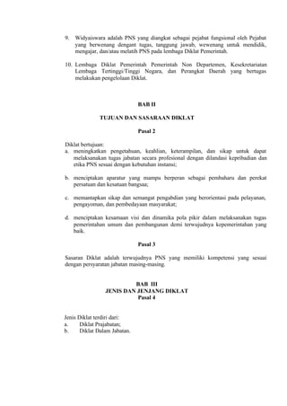 9. Widyaiswara adalah PNS yang diangkat sebagai pejabat fungsional oleh Pejabat
yang berwenang dengant tugas, tanggung jawab, wewenang untuk mendidik,
mengajar, dan/atau melatih PNS pada lembaga Diklat Pemerintah.
10. Lembaga Diklat Pemerintah Pemerintah Non Departemen, Kesekretariatan
Lembaga Tertinggi/Tinggi Negara, dan Perangkat Daerah yang bertugas
melakukan pengelolaan Diklat.
BAB II
TUJUAN DAN SASARAAN DIKLAT
Pasal 2
Diklat bertujuan:
a. meningkatkan pengetahuan, keahlian, keterampilan, dan sikap untuk dapat
melaksanakan tugas jabatan secara profesional dengan dilandasi kepribadian dan
etika PNS sesuai dengan kebutuhan instansi;
b. menciptakan aparatur yang mampu berperan sebagai pembaharu dan perekat
persatuan dan kesatuan bangsaa;
c. memantapkan sikap dan semangat pengabdian yang berorientasi pada pelayanan,
pengayoman, dan pembedayaan masyarakat;
d. menciptakan kesamaan visi dan dinamika pola pikir dalam melaksanakan tugas
pemerintahan umum dan pembangunan demi terwujudnya kepemerintahan yang
baik.
Pasal 3
Sasaran Diklat adalah terwujudnya PNS yang memiliki kompetensi yang sesuai
dengan persyaratan jabatan masing-masing.
BAB III
JENIS DAN JENJANG DIKLAT
Pasal 4
Jenis Diklat terdiri dari:
a. Diklat Prajabatan;
b. Diklat Dalam Jabatan.
 