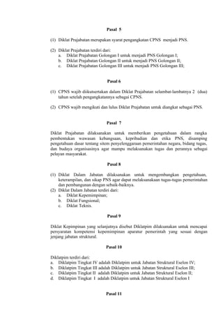 Pasal 5
(1) Diklat Prajabatan merupakan syarat pengangkatan CPNS menjadi PNS.
(2) Diklat Prajabatan terdiri dari:
a. Diklat Prajabatan Golongan I untuk menjadi PNS Golongan I;
b. Diklat Prajabatan Golongan II untuk menjadi PNS Golongan II;
c. Diklat Prajabatan Golongan III untuk menjadi PNS Golongan III;
Pasal 6
(1) CPNS wajib diikutsertakan dalam Diklat Prajabatan selambat-lambatnya 2 (dua)
tahun setelah pengangkatannya sebagai CPNS.
(2) CPNS wajib mengikuti dan lulus Diklat Prajabatan untuk diangkat sebagai PNS.
Pasal 7
Diklat Prajabatan dilaksanakan untuk memberikan pengetahuan dalam rangka
pembentukan wawasan kebangsaan, kepribadian dan etika PNS, disamping
pengetahuan dasar tentang sitem penyelenggaraan pemerintahan negara, bidang tugas,
dan budaya organisasinya agar mampu melaksanakan tugas dan perannya sebagai
pelayan masyarakat.
Pasal 8
(1) Diklat Dalam Jabatan dilaksanakan untuk mengembangkan pengetahuan,
keterampilan, dan sikap PNS agar dapat melaksanakaan tugas-tugas pemerintahan
dan pembangunan dengan sebaik-baiknya.
(2) Diklat Dalam Jabatan terdiri dari:
a. Diklat Kepemimpinan;
b. Diklat Fungsional;
c. Diklat Teknis.
Pasal 9
Diklat Kepimpinan yang selanjutnya disebut Diklatpim dilaksanakan untuk mencapai
persyaratan kompetensi kepemimpinan aparatur pemerintah yang sesuai dengan
jenjang jabatan struktural.
Pasal 10
Diklatpim terdiri dari:
a. Diklatpim Tingkat IV adalah Diklatpim untuk Jabatan Struktural Eselon IV;
b. Diklatpim Tingkat III adalah Diklatpim untuk Jabatan Struktural Eselon III;
c. Diklatpim Tingkat II adalah Diklatpim untuk Jabatan Struktural Eselon II;
d. Diklatpim Tingkat I adalah Diklatpim untuk Jabatan Struktural Eselon I
Pasal 11
 