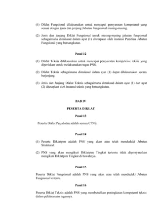 (1) Diklat Fungsional dilaksanakan untuk mencapai persyaratan kompetensi yang
sesuai dengan jenis dan jenjang Jabatan Fungsional masing-masing.
(2) Jenis dan jenjang Diklat Fungsional untuk masing-masing jabatan fungsional
sebagaimana dimaksud dalam ayat (1) ditetapkan oleh instansi Pembina Jabatan
Fungsional yang bersangkutan.
Pasal 12
(1) Diklat Teknis dilaksanakan untuk mencapai persyaratan kompetensi teknis yang
diperlukan untuk melaksanakan tugas PNS.
(2) Diklat Teknis sebagaimana dimaksud dalam ayat (1) dapat dilaksanakan secara
berjenjang.
(3) Jenis dan Jenjang Diklat Teknis sebagaimana dimaksud dalam ayat (1) dan ayat
(2) ditetapkan oleh instansi teknis yang bersangkutan.
BAB IV
PESERTA DIKLAT
Pasal 13
Peserta Diklat Prajabatan adalah semua CPNS.
Pasal 14
(1) Peserta Diklatpim adalah PNS yang akan atau telah menduduki Jabatan
Struktural.
(2) PNS yang akan mengikuti Diklatpim Tingkat tertentu tidak dipersyaratkan
mengikuti Diklatpim Tingkat di bawahnya.
Pasal 15
Peserta Diklat Fungsional adalah PNS yang akan atau telah menduduki Jabatan
Fungsional tertentu.
Pasal 16
Peserta Diklat Teknis adalah PNS yang membutuhkan peningkatan kompetensi teknis
dalam pelaksanaan tugasnya.
 