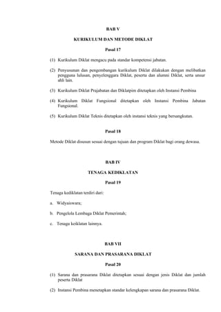 BAB V
KURIKULUM DAN METODE DIKLAT
Pasal 17
(1) Kurikulum Diklat mengacu pada standar kompetensi jabatan.
(2) Penyusunan dan pengembangan kurikulum Diklat dilakukan dengan melibatkan
pengguna lulusan, penyelenggara Diklat, peserta dan alumni Diklat, serta unsur
ahli lain.
(3) Kurikulum Diklat Prajabatan dan Diklatpim ditetapkan oleh Instansi Pembina
(4) Kurikulum Diklat Fungsional ditetapkan oleh Instansi Pembina Jabatan
Fungsional.
(5) Kurikulum Diklat Teknis ditetapkan oleh instansi teknis yang bersangkutan.
Pasal 18
Metode Diklat disusun sesuai dengan tujuan dan program Diklat bagi orang dewasa.
BAB IV
TENAGA KEDIKLATAN
Pasal 19
Tenaga kediklatan terdiri dari:
a. Widyaiswara;
b. Pengelola Lembaga Diklat Pemerintah;
c. Tenaga keiklatan lainnya.
BAB VII
SARANA DAN PRASARANA DIKLAT
Pasal 20
(1) Sarana dan prasarana Diklat ditetapkan sesuai dengan jenis Diklat dan jumlah
peserta Diklat
(2) Instansi Pembina menetapkan standar kelengkapan sarana dan prasarana Diklat.
 