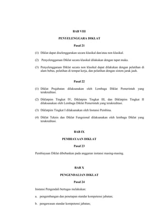 BAB VIII
PENYELENGGARA DIKLAT
Pasal 21
(1) Diklat dapat diselenggarakan secara klasikal dan/atau non klasikal.
(2) Penyelenggaraan Diklat secara klasikal dilakukan dengan tapat muka.
(3) Penyelenggaraan Diklat secara non klasikal dapat dilakukan dengan pelatihan di
alam bebas, pelatihan di tempat kerja, dan pelatihan dengan sistem jarak jauh.
Pasal 22
(1) Diklat Prajabatan dilaksanakan oleh Lembaga Diklat Pemerintah yang
terakreditasi.
(2) Diklatpim Tingkat IV, Diklatpim Tingkat III, dan Diklatpim Tingkat II
dilaksanakan oleh Lembaga Diklat Pemerintah yang terakreditasi.
(3) Diklatpim Tingkat I dilaksanakan oleh Instansi Pembina.
(4) Diklat Teknis dan Diklat Fungsional dilaksanakan oleh lembaga Diklat yang
terakreditasi.
BAB IX
PEMBIAYAAN DIKLAT
Pasal 23
Pembiayaan Diklat dibebankan pada anggaran instansi masing-masing.
BAB X
PENGENDALIAN DIKLAT
Pasal 24
Instansi Pengendali bertugas melakukan:
a. pengembangan dan penetapan standar kompetensi jabatan;
b. pengawasan standar kompetensi jabatan;
 