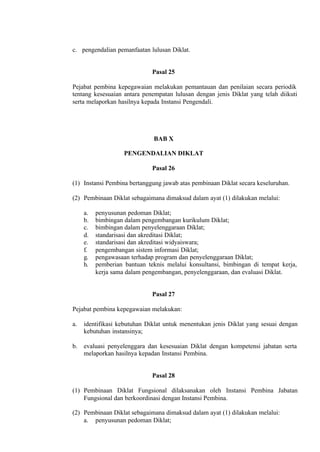 c. pengendalian pemanfaatan lulusan Diklat.
Pasal 25
Pejabat pembina kepegawaian melakukan pemantauan dan penilaian secara periodik
tentang kesesuaian antara penempatan lulusan dengan jenis Diklat yang telah diikuti
serta melaporkan hasilnya kepada Instansi Pengendali.
BAB X
PENGENDALIAN DIKLAT
Pasal 26
(1) Instansi Pembina bertanggung jawab atas pembinaan Diklat secara keseluruhan.
(2) Pembinaan Diklat sebagaimana dimaksud dalam ayat (1) dilakukan melalui:
a. penyusunan pedoman Diklat;
b. bimbingan dalam pengembangan kurikulum Diklat;
c. bimbingan dalam penyelenggaraan Diklat;
d. standarisasi dan akreditasi Diklat;
e. standarisasi dan akreditasi widyaiswara;
f. pengembangan sistem informasi Diklat;
g. pengawasaan terhadap program dan penyelenggaraan Diklat;
h. pemberian bantuan teknis melalui konsultansi, bimbingan di tempat kerja,
kerja sama dalam pengembangan, penyelenggaraan, dan evaluasi Diklat.
Pasal 27
Pejabat pembina kepegawaian melakukan:
a. identifikasi kebutuhan Diklat untuk menentukan jenis Diklat yang sesuai dengan
kebutuhan instansinya;
b. evaluasi penyelenggara dan kesesuaian Diklat dengan kompetensi jabatan serta
melaporkan hasilnya kepadan Instansi Pembina.
Pasal 28
(1) Pembinaan Diklat Fungsional dilaksanakan oleh Instansi Pembina Jabatan
Fungsional dan berkoordinasi dengan Instansi Pembina.
(2) Pembinaan Diklat sebagaimana dimaksud dalam ayat (1) dilakukan melalui:
a. penyusunan pedoman Diklat;
 