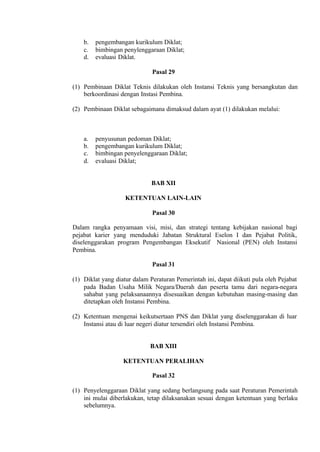 b. pengembangan kurikulum Diklat;
c. bimbingan penylenggaraan Diklat;
d. evaluasi Diklat.
Pasal 29
(1) Pembinaan Diklat Teknis dilakukan oleh Instansi Teknis yang bersangkutan dan
berkoordinasi dengan Instasi Pembina.
(2) Pembinaan Diklat sebagaimana dimaksud dalam ayat (1) dilakukan melalui:
a. penyusunan pedoman Diklat;
b. pengembangan kurikulum Diklat;
c. bimbingan penyelenggaraan Diklat;
d. evaluasi Diklat;
BAB XII
KETENTUAN LAIN-LAIN
Pasal 30
Dalam rangka penyamaan visi, misi, dan strategi tentang kebijakan nasional bagi
pejabat karier yang menduduki Jabatan Struktural Eselon I dan Pejabat Politik,
diselenggarakan program Pengembangan Eksekutif Nasional (PEN) oleh Instansi
Pembina.
Pasal 31
(1) Diklat yang diatur dalam Peraturan Pemerintah ini, dapat diikuti pula oleh Pejabat
pada Badan Usaha Milik Negara/Daerah dan peserta tamu dari negara-negara
sahabat yang pelaksanaannya disesuaikan dengan kebutuhan masing-masing dan
ditetapkan oleh Instansi Pembina.
(2) Ketentuan mengenai keikutsertaan PNS dan Diklat yang diselenggarakan di luar
Instansi atau di luar negeri diatur tersendiri oleh Instansi Pembina.
BAB XIII
KETENTUAN PERALIHAN
Pasal 32
(1) Penyelenggaraan Diklat yang sedang berlangsung pada saat Peraturan Pemerintah
ini mulai diberlakukan, tetap dilaksanakan sesuai dengan ketentuan yang berlaku
sebelumnya.
 
