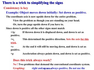There is aa ttrriicckk ttoo ssiimmpplliiffyyiinngg tthhee ssiiggnnss 
Consistency is key 
Example: Object moves down initially: Set down as positive. 
The coordinate axis is now upside down for the entire problem. 
View the problem as though you are standing on your head. 
Or, turn the page upside down if you have to. 
Since down is positive all the other signs must match 
+Δy If thrown down it is displaced down, and down is set as 
positive. 
+vThis determined the positive direction. Sets the axis for this 
0 trick. 
+v At the end it will still be moving down, and down is set as 
positive. 
+g Acceleration always points down, and down is set as positive. 
Does this trick always work? 
No ! Two problems that demand the conventional coordinate system. 
Graphing: right and © up RHJansen 
are always positive. Do not use the 
trick. 
 