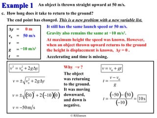 EExxaammppllee 11 
An object is thrown straight upward at 50 m/s. 
c. How long does it take to return to the ground? 
The end point has changed. This is a new problem with a new variable list. 
0 m It still has the same launch speed or 50 m/s. 
Gravity also remains the same at −10 m/s2. 
At maximum height the speed was known. However, 
when an object thrown upward returns to the ground 
the height is displacement is known, Δy = 0 . 
Accelerating and time is missing. 
© RHJansen 
v = v0 + gt 
Δy = 
v0 = 
v = 
g = 
t = 
50 m/s 
−10 m/s2 
t = 
v - v0 
g 
v2 = v0 
2 + 2gDy 
2 + 2gDy 
v = ± v0 
v = ± (50)2 + 2(-10)(0) 
v = -50m s 
Why −v ? 
The object 
was returning 
to the ground. 
It was moving 
downward, 
and down is 
negative. 
t = 
(-50)- (50) 
(-10) = 10s 
 
