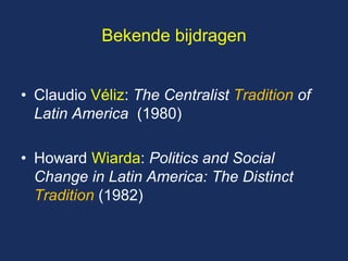 Bekende bijdragen 
•Claudio Véliz: The Centralist Tradition of Latin America (1980) 
•Howard Wiarda: Politics and Social Change in Latin America: The Distinct Tradition (1982)  