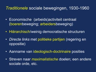 Traditionele sociale bewegingen, 1930-1960 
•Economische (arbeids)activiteit centraal (boerenbeweging; arbeidersbeweging) 
•Hiërarchisch/weinig democratische structuren 
•Directe links met politieke partijen (regering en oppositie) 
•Aanname van ideologisch-doctrinaire posities 
•Streven naar maximalistische doelen; een andere sociale orde, etc.  