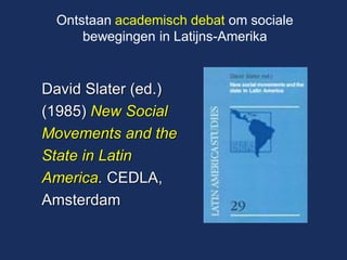 David Slater (ed.) (1985) New Social Movements and the State in Latin America. CEDLA, Amsterdam 
Ontstaan academisch debat om sociale bewegingen in Latijns-Amerika  