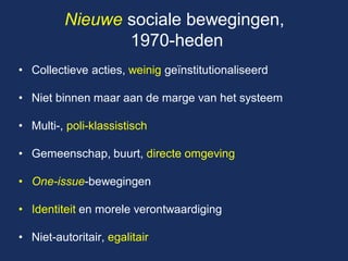 Nieuwe sociale bewegingen, 1970-heden 
•Collectieve acties, weinig geïnstitutionaliseerd 
•Niet binnen maar aan de marge van het systeem 
•Multi-, poli-klassistisch 
•Gemeenschap, buurt, directe omgeving 
•One-issue-bewegingen 
•Identiteit en morele verontwaardiging 
•Niet-autoritair, egalitair  