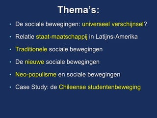 Thema’s: 
•De sociale bewegingen: universeel verschijnsel? 
•Relatie staat-maatschappij in Latijns-Amerika 
•Traditionele sociale bewegingen 
•De nieuwe sociale bewegingen 
•Neo-populisme en sociale bewegingen 
•Case Study: de Chileense studentenbeweging 
 