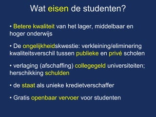 Wat eisen de studenten? 
• Betere kwaliteit van het lager, middelbaar en hoger onderwijs 
• De ongelijkheidskwestie: verkleining/eliminering kwaliteitsverschil tussen publieke en privé scholen 
• verlaging (afschaffing) collegegeld universiteiten; herschikking schulden 
• de staat als unieke kredietverschaffer 
• Gratis openbaar vervoer voor studenten  