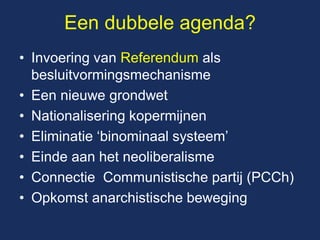 Een dubbele agenda? 
•Invoering van Referendum als besluitvormingsmechanisme 
•Een nieuwe grondwet 
•Nationalisering kopermijnen 
•Eliminatie ‘binominaal systeem’ 
•Einde aan het neoliberalisme 
•Connectie Communistische partij (PCCh) 
•Opkomst anarchistische beweging  