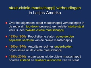 staat-civiele maatschappij verhoudingen in Latijns-Amerika Over het algemeen, staat-maatschappij verhoudingen in de regio zijn top-down geweest; een relatief sterke staat versus een zwakke civiele maatschappij. 1930s-1950s; Populistische staten co-opteerden bepaalde sectoren van de civiele maatschappij 1960s-1970s; Autoritaire regimes onderdrukten organisaties uit de civiele maatschappij. 1980s-2010s; organisaties uit de civiele maatschappij houden afstand en relatieve autonomie van de staat.  
