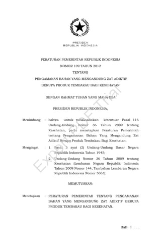 PERATURAN PEMERINTAH REPUBLIK INDONESIA
NOMOR 109 TAHUN 2012
TENTANG
PENGAMANAN BAHAN YANG MENGANDUNG ZAT ADIKTIF
BERUPA PRODUK TEMBAKAU BAGI KESEHATAN
DENGAN RAHMAT TUHAN YANG MAHA ESA
PRESIDEN REPUBLIK INDONESIA,
Menimbang : bahwa untuk melaksanakan ketentuan Pasal 116
Undang-Undang Nomor 36 Tahun 2009 tentang
Kesehatan, perlu menetapkan Peraturan Pemerintah
tentang Pengamanan Bahan Yang Mengandung Zat
Adiktif Berupa Produk Tembakau Bagi Kesehatan;
Mengingat : 1. Pasal 5 ayat (2) Undang-Undang Dasar Negara
Republik Indonesia Tahun 1945;
2. Undang-Undang Nomor 36 Tahun 2009 tentang
Kesehatan (Lembaran Negara Republik Indonesia
Tahun 2009 Nomor 144, Tambahan Lembaran Negara
Republik Indonesia Nomor 5063);
MEMUTUSKAN:
Menetapkan : PERATURAN PEMERINTAH TENTANG PENGAMANAN
BAHAN YANG MENGANDUNG ZAT ADIKTIF BERUPA
PRODUK TEMBAKAU BAGI KESEHATAN.
BAB I . . .
ExpertPD
F
Trial
 