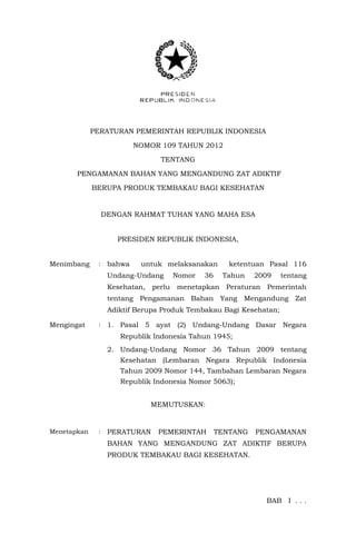 PERATURAN PEMERINTAH REPUBLIK INDONESIA
NOMOR 109 TAHUN 2012
TENTANG
PENGAMANAN BAHAN YANG MENGANDUNG ZAT ADIKTIF
BERUPA PRODUK TEMBAKAU BAGI KESEHATAN
DENGAN RAHMAT TUHAN YANG MAHA ESA
PRESIDEN REPUBLIK INDONESIA,
Menimbang : bahwa untuk melaksanakan ketentuan Pasal 116
Undang-Undang Nomor 36 Tahun 2009 tentang
Kesehatan, perlu menetapkan Peraturan Pemerintah
tentang Pengamanan Bahan Yang Mengandung Zat
Adiktif Berupa Produk Tembakau Bagi Kesehatan;
Mengingat : 1. Pasal 5 ayat (2) Undang-Undang Dasar Negara
Republik Indonesia Tahun 1945;
2. Undang-Undang Nomor 36 Tahun 2009 tentang
Kesehatan (Lembaran Negara Republik Indonesia
Tahun 2009 Nomor 144, Tambahan Lembaran Negara
Republik Indonesia Nomor 5063);
MEMUTUSKAN:
Menetapkan : PERATURAN PEMERINTAH TENTANG PENGAMANAN
BAHAN YANG MENGANDUNG ZAT ADIKTIF BERUPA
PRODUK TEMBAKAU BAGI KESEHATAN.
BAB I . . .
 