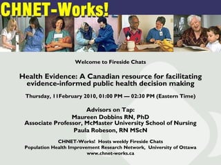 Welcome to Fireside Chats

Health Evidence: A Canadian resource for facilitating
 evidence-informed public health decision making
 Thursday, 11February 2010, 01:00 PM — 02:30 PM (Eastern Time)

                      Advisors on Tap:
                 Maureen Dobbins RN, PhD
 Associate Professor, McMaster University School of Nursing
                  Paula Robeson, RN MScN
              CHNET-Works! Hosts weekly Fireside Chats
 Population Health Improvement Research Network, University of Ottawa
                          www.chnet-works.ca
 