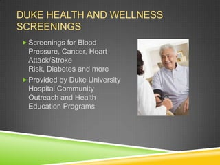 DUKE HEALTH AND WELLNESS
SCREENINGS
 Screenings for Blood
  Pressure, Cancer, Heart
  Attack/Stroke
  Risk, Diabetes and more
 Provided by Duke University
  Hospital Community
  Outreach and Health
  Education Programs
 