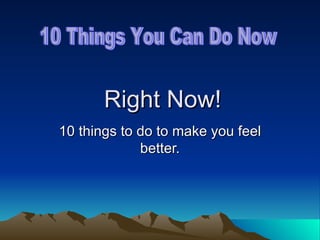 Right Now! 10 things to do to make you feel better. 10 Things You Can Do Now 