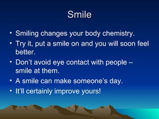 Smile Smiling changes your body chemistry. Try it, put a smile on and you will soon feel better. Don’t avoid eye contact with people – smile at them. A smile can make someone’s day. It’ll certainly improve yours! 