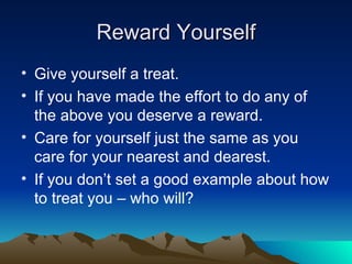 Reward Yourself Give yourself a treat. If you have made the effort to do any of the above you deserve a reward. Care for yourself just the same as you care for your nearest and dearest. If you don’t set a good example about how to treat you – who will? 