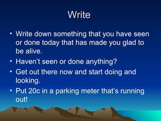 Write  Write down something that you have seen or done today that has made you glad to be alive. Haven’t seen or done anything? Get out there now and start doing and looking. Put 20c in a parking meter that’s running out! 