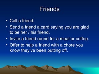 Friends Call a friend. Send a friend a card saying you are glad to be her / his friend. Invite a friend round for a meal or coffee. Offer to help a friend with a chore you know they’ve been putting off. 