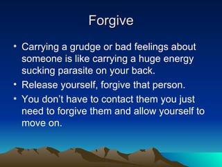 Forgive Carrying a grudge or bad feelings about someone is like carrying a huge energy sucking parasite on your back. Release yourself, forgive that person. You don’t have to contact them you just need to forgive them and allow yourself to move on. 