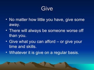 Give No matter how little you have, give some away. There will always be someone worse off than you. Give what you can afford – or give your time and skills. Whatever it is give on a regular basis. 