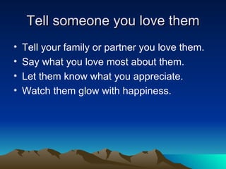 Tell someone you love them Tell your family or partner you love them. Say what you love most about them. Let them know what you appreciate. Watch them glow with happiness. 