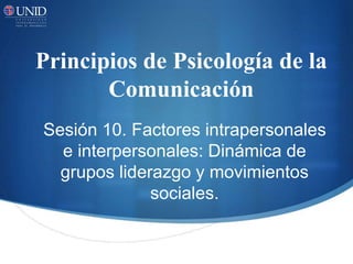 Principios de Psicología de la
Comunicación
Sesión 10. Factores intrapersonales
e interpersonales: Dinámica de
grupos liderazgo y movimientos
sociales.
 