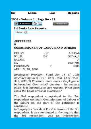 Sri Lanka Law Reports
2008 - Volume 1 , Page No - 12
Sri Lanka Law Reports
JEFFERJEE
V
COMMISSIONER OF LABOUR AND OTHERS
COURT OF APPEAL
W.L.R. DE SILVA,J.
SALAM, J.
CA 1234/06
FEBRUARY 2, 2008
APRIL 3, 28, 2008
Employees Provident Fund Act 15 of 1958
amended by 26 of 1981, 42 of 1988, 14 of 1992 -
312, S38 (2) Provident Fund dues - Employee or
Independent Contractor? -Inquiry - No reasons
given -Is it imperative to give reasons -If not given
could the Court arrive at a decision?
The 3rd respondent complained to the 2nd
respondent Assistant Commissioner of Labour of
the failure on the part of the petitioner to
contribute
to Employees Provident Fund in favour of the 3rd
respondent. It was contended at the inquiry that
the 3rd respondent was an independent
 