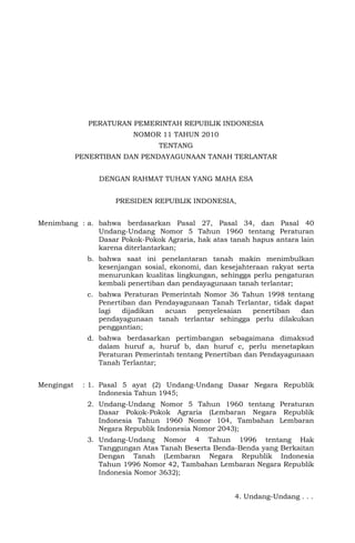 PERATURAN PEMERINTAH REPUBLIK INDONESIA
NOMOR 11 TAHUN 2010
TENTANG
PENERTIBAN DAN PENDAYAGUNAAN TANAH TERLANTAR
DENGAN RAHMAT TUHAN YANG MAHA ESA
PRESIDEN REPUBLIK INDONESIA,
Menimbang : a. bahwa berdasarkan Pasal 27, Pasal 34, dan Pasal 40
Undang-Undang Nomor 5 Tahun 1960 tentang Peraturan
Dasar Pokok-Pokok Agraria, hak atas tanah hapus antara lain
karena diterlantarkan;
b. bahwa saat ini penelantaran tanah makin menimbulkan
kesenjangan sosial, ekonomi, dan kesejahteraan rakyat serta
menurunkan kualitas lingkungan, sehingga perlu pengaturan
kembali penertiban dan pendayagunaan tanah terlantar;
c. bahwa Peraturan Pemerintah Nomor 36 Tahun 1998 tentang
Penertiban dan Pendayagunaan Tanah Terlantar, tidak dapat
lagi dijadikan acuan penyelesaian penertiban dan
pendayagunaan tanah terlantar sehingga perlu dilakukan
penggantian;
d. bahwa berdasarkan pertimbangan sebagaimana dimaksud
dalam huruf a, huruf b, dan huruf c, perlu menetapkan
Peraturan Pemerintah tentang Penertiban dan Pendayagunaan
Tanah Terlantar;
Mengingat : 1. Pasal 5 ayat (2) Undang-Undang Dasar Negara Republik
Indonesia Tahun 1945;
2. Undang-Undang Nomor 5 Tahun 1960 tentang Peraturan
Dasar Pokok-Pokok Agraria (Lembaran Negara Republik
Indonesia Tahun 1960 Nomor 104, Tambahan Lembaran
Negara Republik Indonesia Nomor 2043);
3. Undang-Undang Nomor 4 Tahun 1996 tentang Hak
Tanggungan Atas Tanah Beserta Benda-Benda yang Berkaitan
Dengan Tanah (Lembaran Negara Republik Indonesia
Tahun 1996 Nomor 42, Tambahan Lembaran Negara Republik
Indonesia Nomor 3632);
4. Undang-Undang . . .
 