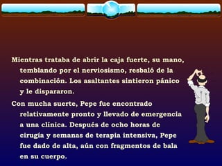 Mientras trataba de abrir la caja fuerte, su mano,
temblando por el nerviosismo, resbaló de la
combinación. Los asaltantes sintieron pánico
y le dispararon.
Con mucha suerte, Pepe fue encontrado
relativamente pronto y llevado de emergencia
a una clínica. Después de ocho horas de
cirugía y semanas de terapia intensiva, Pepe
fue dado de alta, aún con fragmentos de bala
en su cuerpo.
 