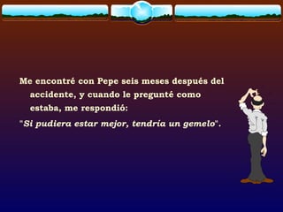 Me encontré con Pepe seis meses después del
accidente, y cuando le pregunté como
estaba, me respondió:
"Si pudiera estar mejor, tendría un gemelo".
 